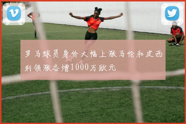 罗马球员身价大幅上涨马伦和皮西利领涨各增1000万欧元