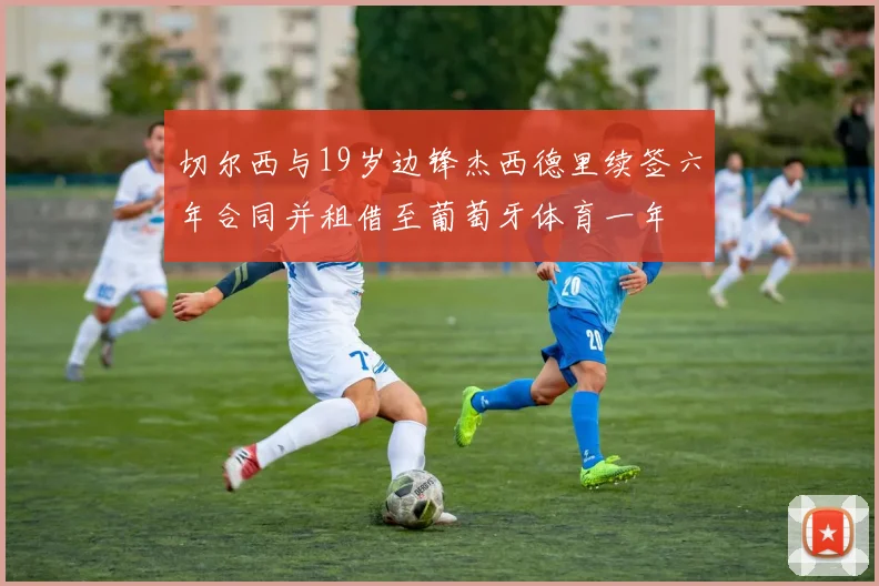 切尔西与19岁边锋杰西德里续签六年合同并租借至葡萄牙体育一年