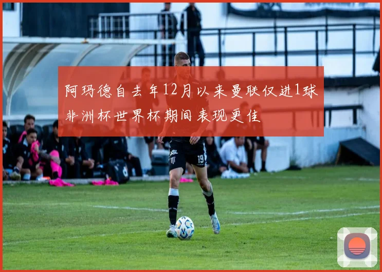 阿玛德自去年12月以来曼联仅进1球非洲杯世界杯期间表现更佳