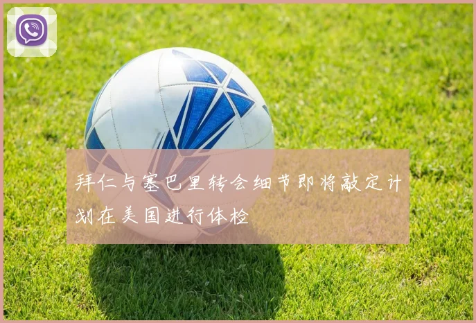 拜仁与塞巴里转会细节即将敲定计划在美国进行体检
