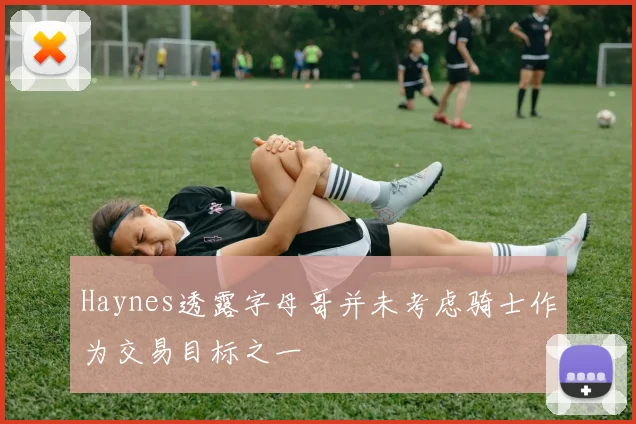 Haynes透露字母哥并未考虑骑士作为交易目标之一