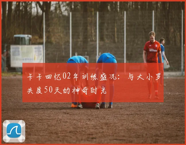 卡卡回忆02年训练盛况：与大小罗共度50天的神奇时光
