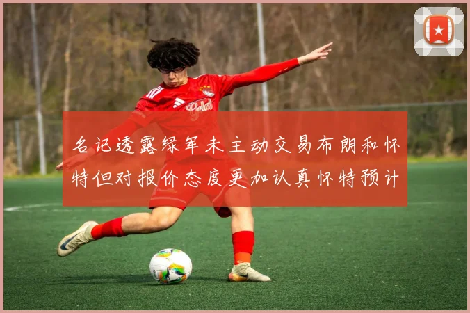 名记透露绿军未主动交易布朗和怀特但对报价态度更加认真怀特预计留队