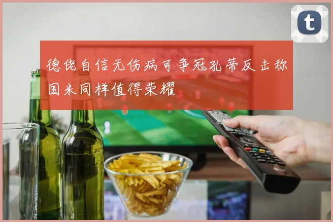 德佬自信无伤病可争冠孔蒂反击称国米同样值得荣耀