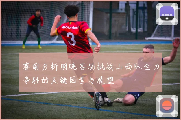 赛前分析明晚客场挑战山西队全力争胜的关键因素与展望