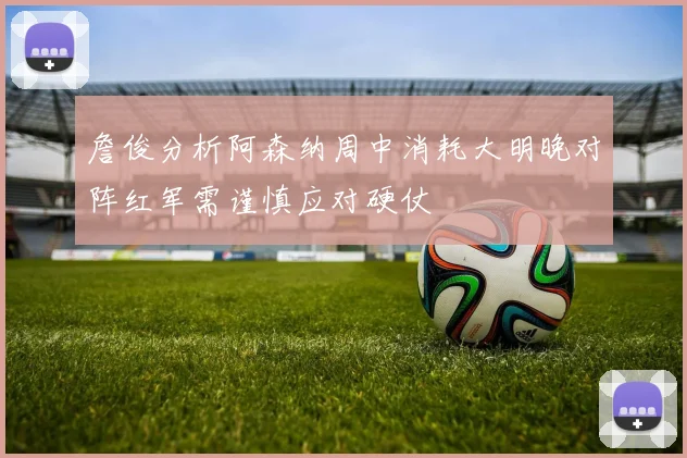 詹俊分析阿森纳周中消耗大明晚对阵红军需谨慎应对硬仗