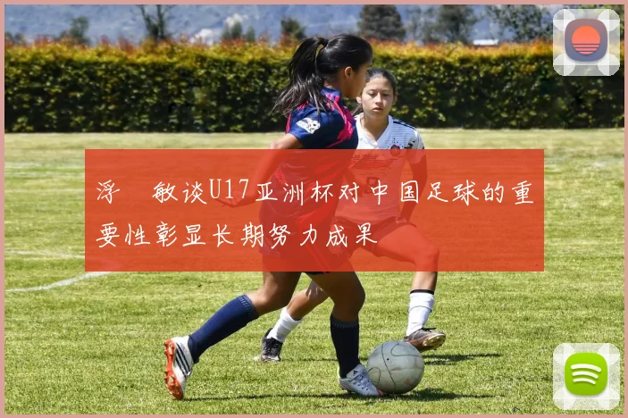 浮嶋敏谈U17亚洲杯对中国足球的重要性彰显长期努力成果