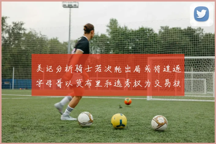 美记分析骑士若次轮出局或将追逐字母哥以莫布里和选秀权为交易核心
