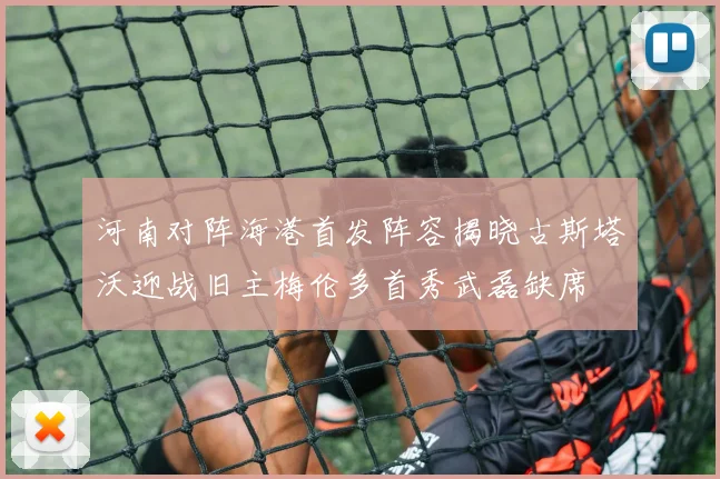 河南对阵海港首发阵容揭晓古斯塔沃迎战旧主梅伦多首秀武磊缺席