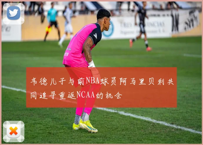 韦德儿子与前NBA球员阿马里贝利共同追寻重返NCAA的机会