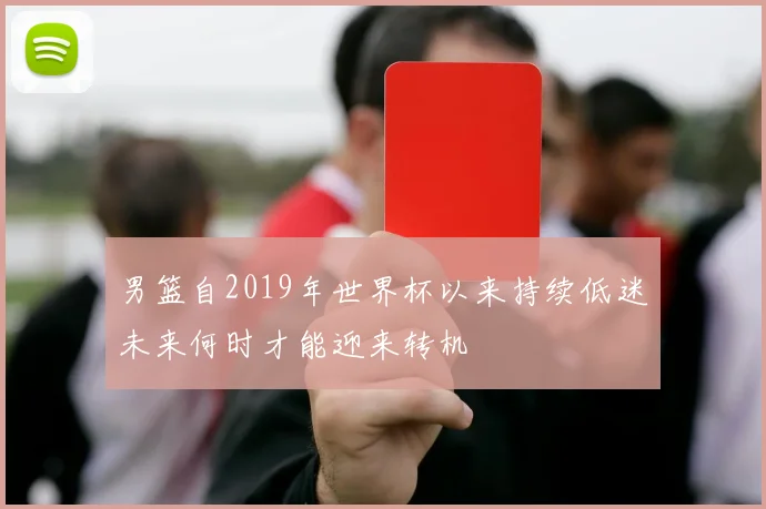 男篮自2019年世界杯以来持续低迷未来何时才能迎来转机
