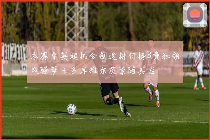 本赛季英超机会创造排行榜B费独领风骚萨卡多库维尔茨紧随其后