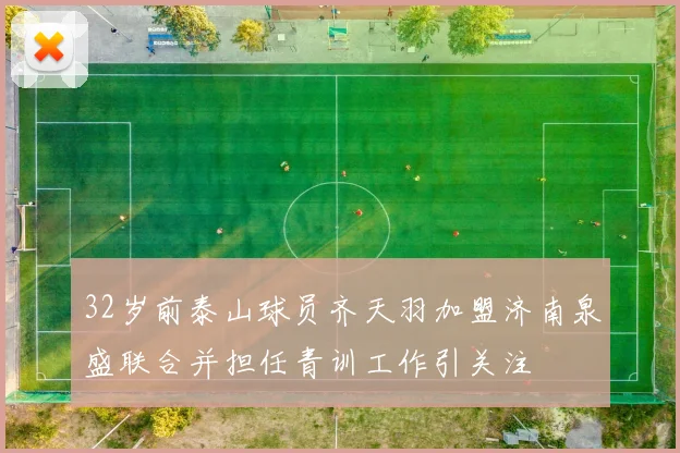 32岁前泰山球员齐天羽加盟济南泉盛联合并担任青训工作引关注