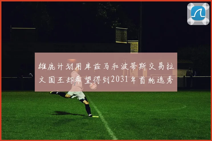 雄鹿计划用库兹马和波蒂斯交易拉文国王却希望得到2031年首轮选秀权