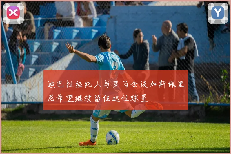 迪巴拉经纪人与罗马会谈加斯佩里尼希望继续留住这位球星