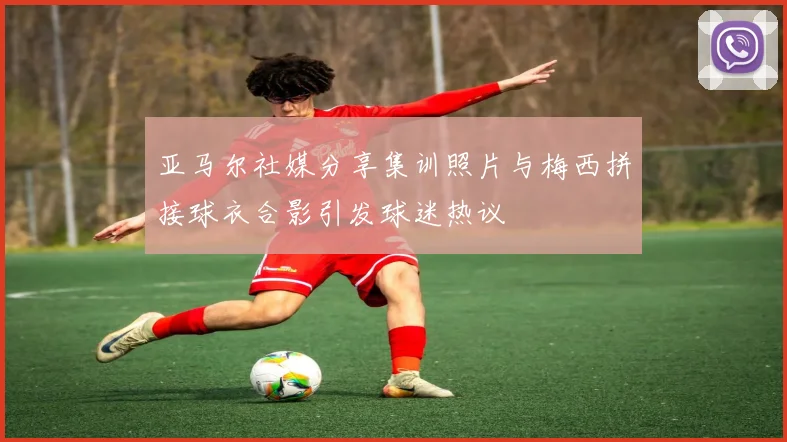 亚马尔社媒分享集训照片与梅西拼接球衣合影引发球迷热议