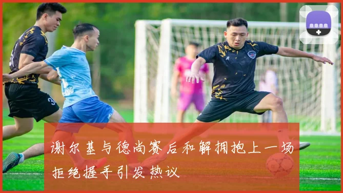 谢尔基与德尚赛后和解拥抱上一场拒绝握手引发热议