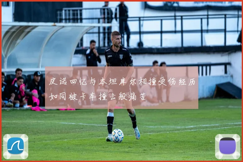皮诺回忆与本坦库尔相撞受伤经历如同被卡车撞击般痛苦