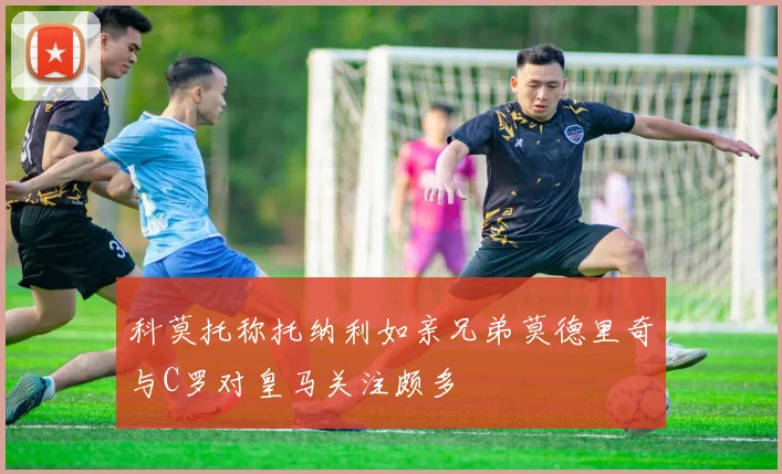 科莫托称托纳利如亲兄弟莫德里奇与C罗对皇马关注颇多